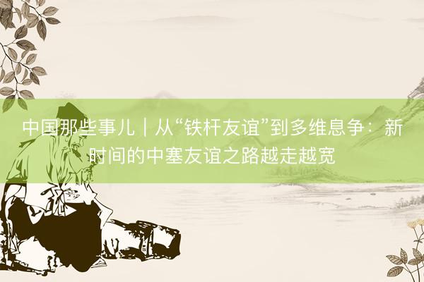 中国那些事儿｜从“铁杆友谊”到多维息争：新时间的中塞友谊之路越走越宽