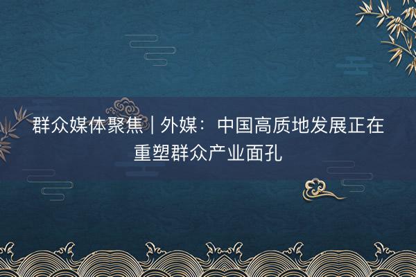 群众媒体聚焦 | 外媒：中国高质地发展正在重塑群众产业面孔