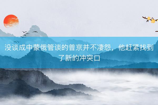 没谈成中蒙俄管谈的普京并不凄怨，他赶紧找到了新的冲突口