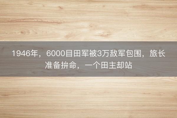 1946年，6000目田军被3万敌军包围，旅长准备拚命，一个田主却站