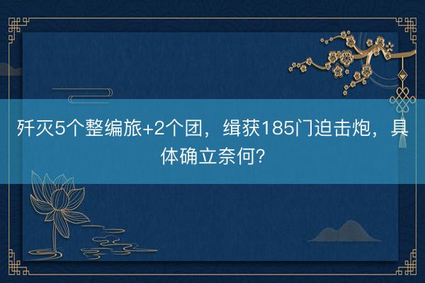 歼灭5个整编旅+2个团，缉获185门迫击炮，具体确立奈何？
