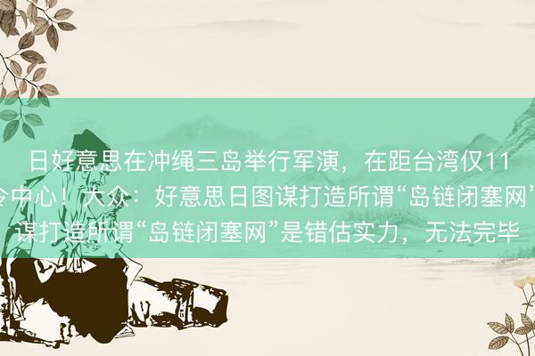 日好意思在冲绳三岛举行军演，在距台湾仅110公里处竖立荟萃指令中心！大众：好意思日图谋打造所谓“岛链闭塞网”是错估实力，无法完毕