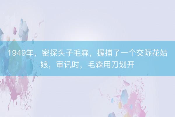 1949年，密探头子毛森，握捕了一个交际花姑娘，审讯时，毛森用刀划开