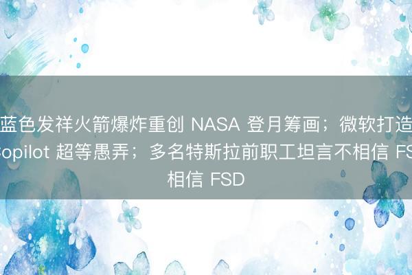 蓝色发祥火箭爆炸重创 NASA 登月筹画；微软打造 Copilot 超等愚弄；多名特斯拉前职工坦言不相信 FSD