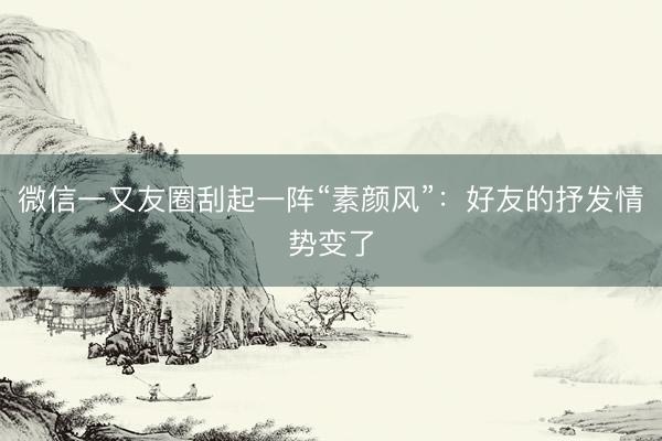 微信一又友圈刮起一阵“素颜风”：好友的抒发情势变了