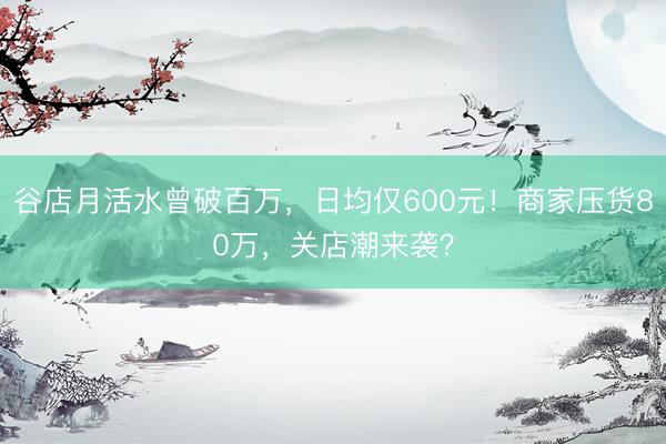 谷店月活水曾破百万，日均仅600元！商家压货80万，关店潮来袭？