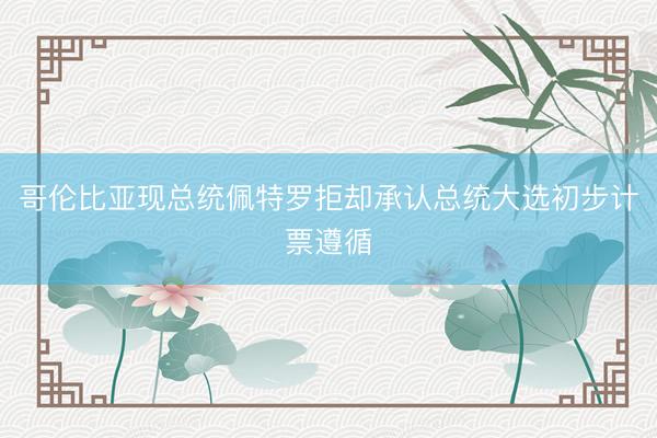 哥伦比亚现总统佩特罗拒却承认总统大选初步计票遵循