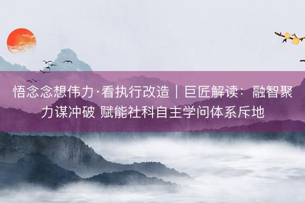悟念念想伟力·看执行改造｜巨匠解读：融智聚力谋冲破 赋能社科自主学问体系斥地