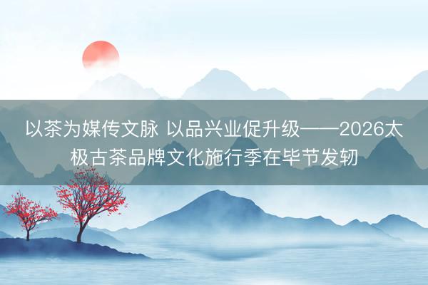 以茶为媒传文脉 以品兴业促升级——2026太极古茶品牌文化施行季在毕节发轫