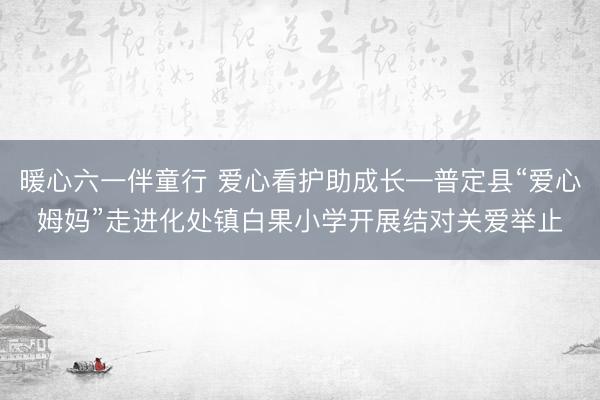 暖心六一伴童行 爱心看护助成长—普定县“爱心姆妈”走进化处镇白果小学开展结对关爱举止