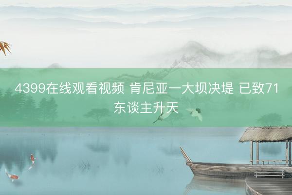 4399在线观看视频 肯尼亚一大坝决堤 已致71东谈主升天