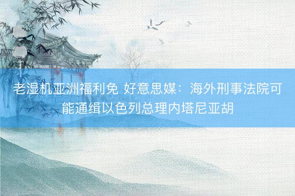 老湿机亚洲福利免 好意思媒：海外刑事法院可能通缉以色列总理内塔尼亚胡