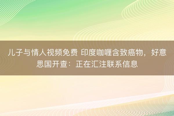 儿子与情人视频免费 印度咖喱含致癌物，好意思国开查：正在汇注联系信息