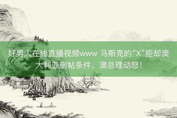 好男人在线直播视频www 马斯克的“X”拒却澳大利亚删帖条件，澳总理动怒！