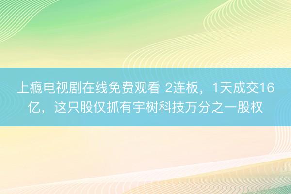 上瘾电视剧在线免费观看 2连板，1天成交16亿，这只股仅抓有宇树科技万分之一股权