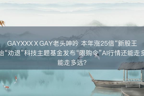 GAYXXXⅩGAY老头呻吟 本年涨25倍“新股王”初始“劝退”科技主题基金发布“限购令”AI行情还能走多远？