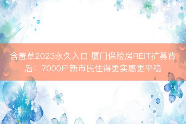 含羞草2023永久入口 厦门保险房REIT扩募背后：7000户新市民住得更实惠更平稳