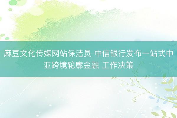 麻豆文化传媒网站保洁员 中信银行发布一站式中亚跨境轮廓金融 工作决策