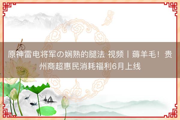 原神雷电将军の娴熟的腿法 视频丨薅羊毛！贵州商超惠民消耗福利6月上线