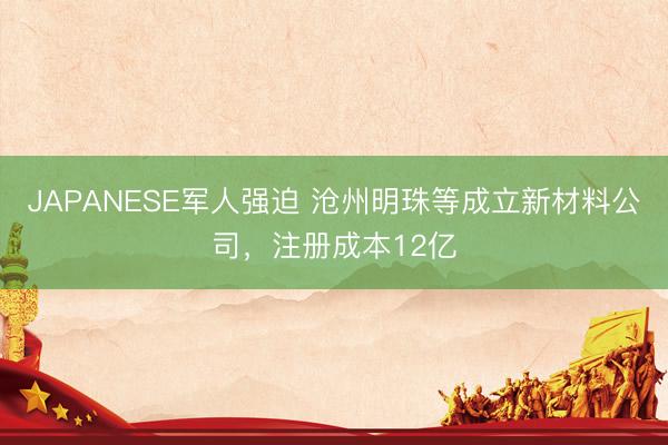 JAPANESE军人强迫 沧州明珠等成立新材料公司，注册成本12亿