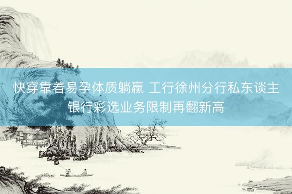 快穿靠着易孕体质躺赢 工行徐州分行私东谈主银行彩选业务限制再翻新高