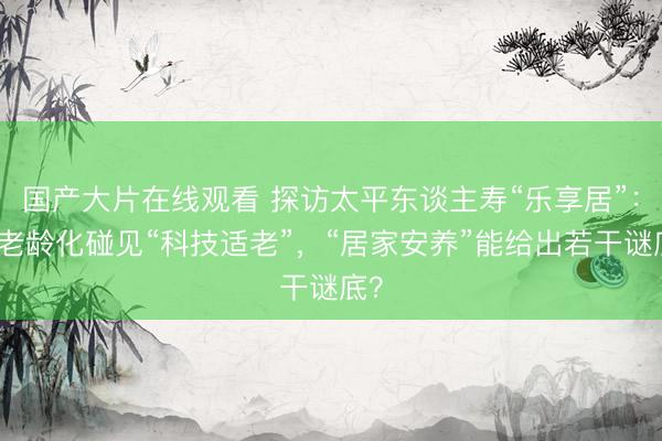 国产大片在线观看 探访太平东谈主寿“乐享居”：当老龄化碰见“科技适老”，“居家安养”能给出若干谜底？