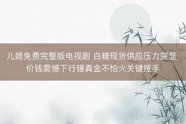 儿媳免费完整版电视剧 白糖现货供应压力突显 价钱震憾下行锤真金不怕火关键援手
