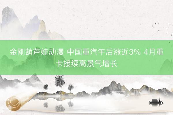金刚葫芦娃动漫 中国重汽午后涨近3% 4月重卡接续高景气增长