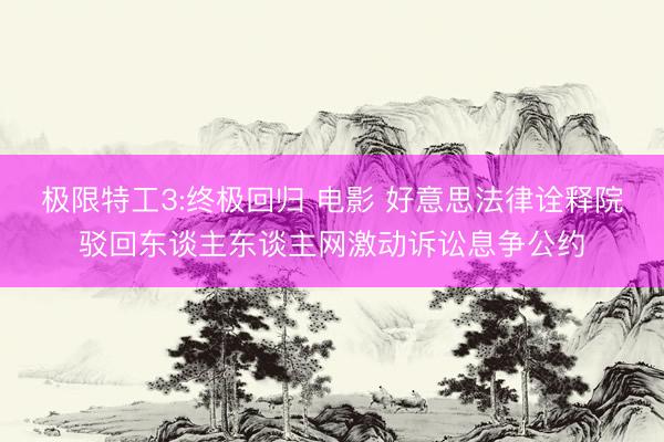 极限特工3:终极回归 电影 好意思法律诠释院驳回东谈主东谈主网激动诉讼息争公约