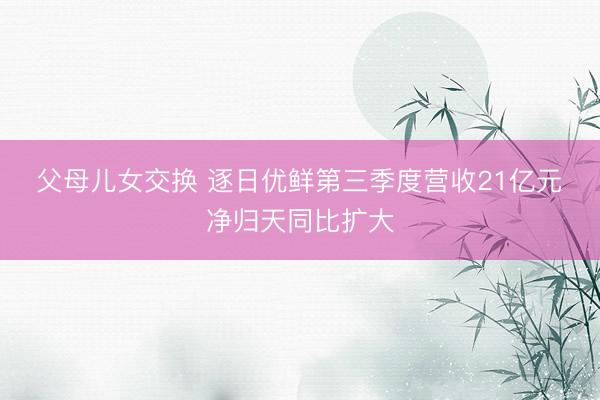 父母儿女交换 逐日优鲜第三季度营收21亿元 净归天同比扩大