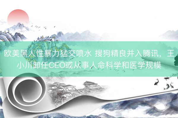 欧美黑人性暴力猛交喷水 搜狗精良并入腾讯，王小川卸任CEO或从事人命科学和医学规模