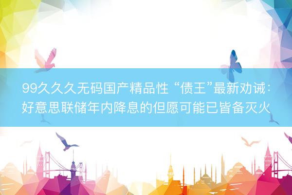 99久久久无码国产精品性 “债王”最新劝诫：好意思联储年内降息的但愿可能已皆备灭火