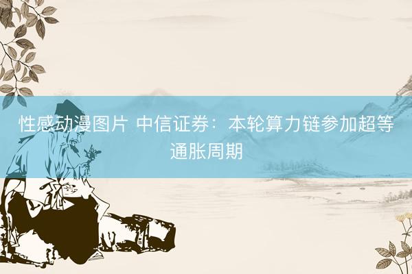 性感动漫图片 中信证券：本轮算力链参加超等通胀周期