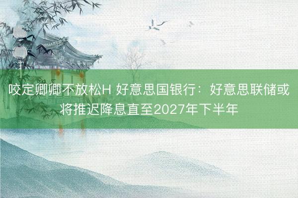 咬定卿卿不放松H 好意思国银行：好意思联储或将推迟降息直至2027年下半年