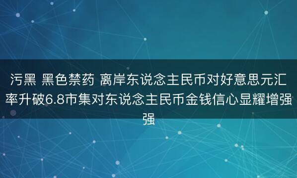 污黑 黑色禁药 离岸东说念主民币对好意思元汇率升破6.8市集对东说念主民币金钱信心显耀增强