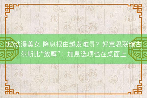 3D动漫美女 降息根由越发难寻？好意思联储古尔斯比“放鹰”：加息选项也在桌面上