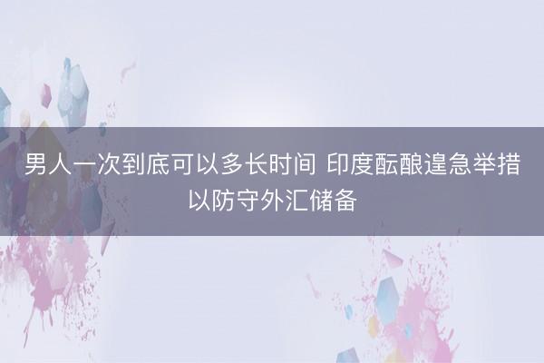 男人一次到底可以多长时间 印度酝酿遑急举措以防守外汇储备