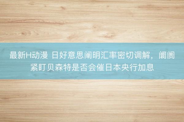 最新H动漫 日好意思阐明汇率密切调解,阛阓紧盯贝森特是否会催日本央行加息