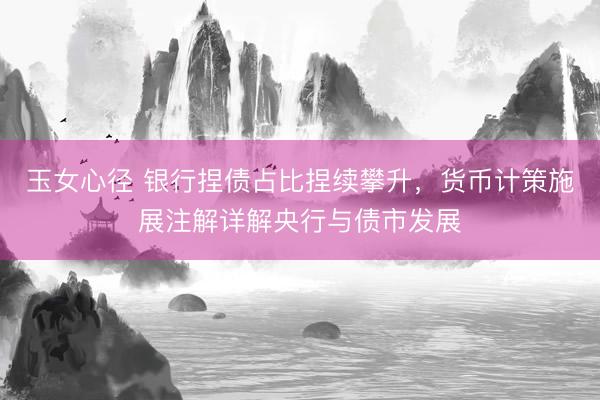 玉女心径 银行捏债占比捏续攀升，货币计策施展注解详解央行与债市发展