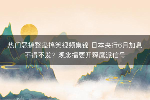 热门恶搞整蛊搞笑视频集锦 日本央行6月加息不得不发?观念撮要开释鹰派信号