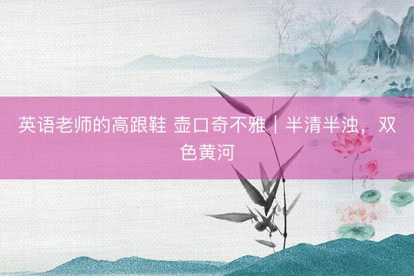 英语老师的高跟鞋 壶口奇不雅｜半清半浊，双色黄河