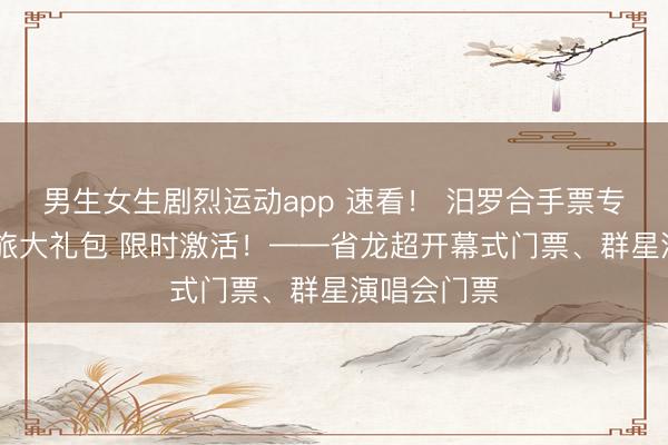 男生女生剧烈运动app 速看！ 汨罗合手票专属福利 文旅大礼包 限时激活！——省龙超开幕式门票、群星演唱会门票
