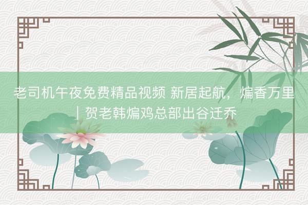 老司机午夜免费精品视频 新居起航，煸香万里｜贺老韩煸鸡总部出谷迁乔