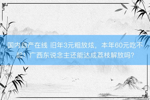 国内自产在线 旧年3元粗放炫，本年60元吃不起！广西东说念主还能达成荔枝解放吗？