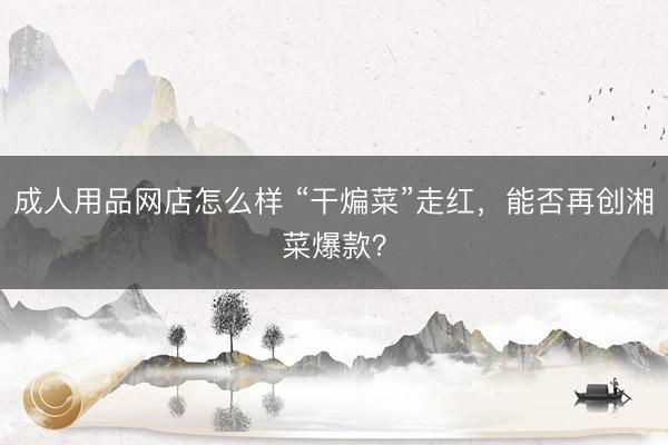 成人用品网店怎么样 “干煸菜”走红，能否再创湘菜爆款？