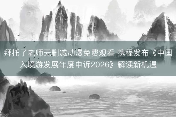 拜托了老师无删减动漫免费观看 携程发布《中国入境游发展年度申诉2026》解读新机遇