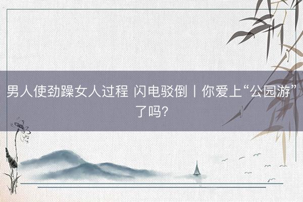 男人使劲躁女人过程 闪电驳倒丨你爱上“公园游”了吗？