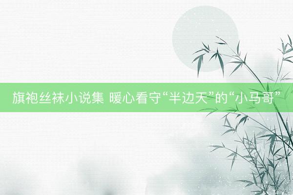 旗袍丝袜小说集 暖心看守“半边天”的“小马哥”