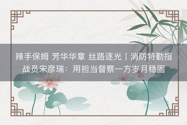 辣手保姆 芳华华章 丝路逐光丨消防特勤指战员宋彦瑞：用担当督察一方岁月稳固