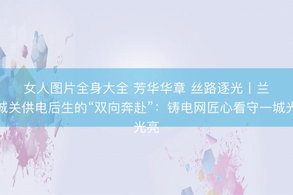 女人图片全身大全 芳华华章 丝路逐光丨兰州城关供电后生的“双向奔赴”：铸电网匠心看守一城光亮